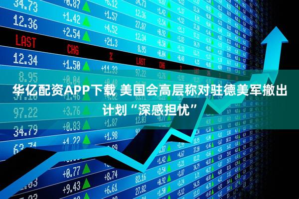 华亿配资APP下载 美国会高层称对驻德美军撤出计划“深感担忧”
