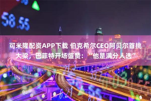 可米隆配资APP下载 伯克希尔CEO阿贝尔首挑大梁，巴菲特开场盛赞：“他是满分人选”
