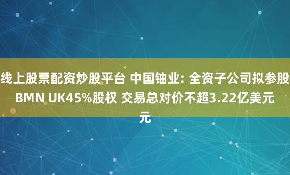 线上股票配资炒股平台 中国铀业: 全资子公司拟参股BMN UK45%股权 交易总对价不超3.22亿美元