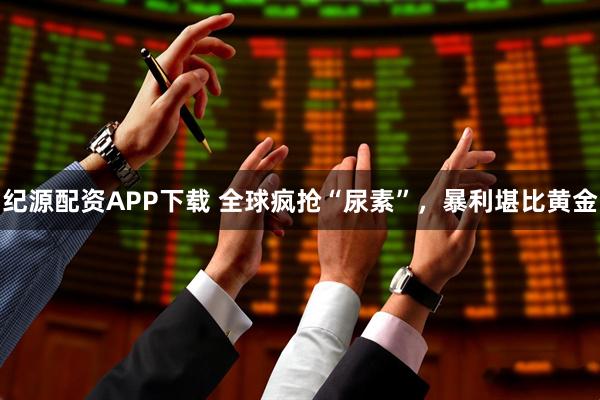 纪源配资APP下载 全球疯抢“尿素”，暴利堪比黄金