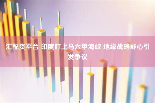汇配资平台 印度盯上马六甲海峡 地缘战略野心引发争议