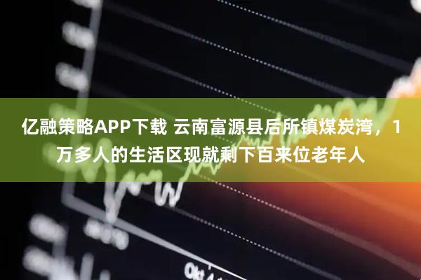亿融策略APP下载 云南富源县后所镇煤炭湾，1万多人的生活区现就剩下百来位老年人